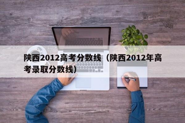 陕西2012高考分数线（陕西2012年高考录取分数线）