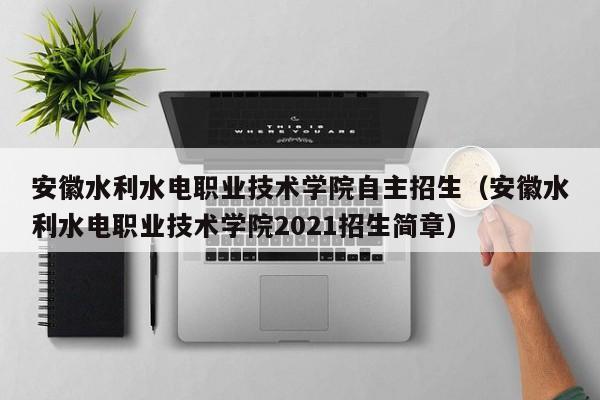 安徽水利水电职业技术学院自主招生（安徽水利水电职业技术学院2021招生简章）