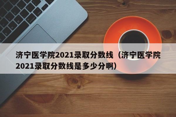 济宁医学院2021录取分数线（济宁医学院2021录取分数线是多少分啊）