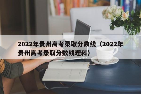 2022年贵州高考录取分数线（2022年贵州高考录取分数线理科）