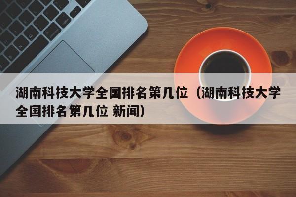 湖南科技大学全国排名第几位（湖南科技大学全国排名第几位 新闻）