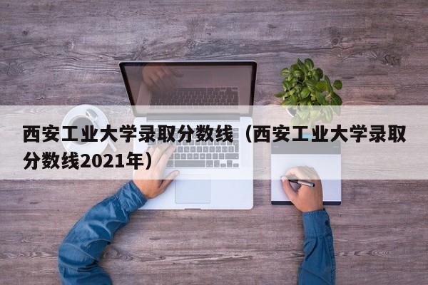 西安工业大学录取分数线（西安工业大学录取分数线2021年）