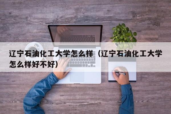 辽宁石油化工大学怎么样（辽宁石油化工大学怎么样好不好）