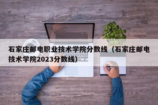 石家庄邮电职业技术学院分数线（石家庄邮电技术学院2023分数线）