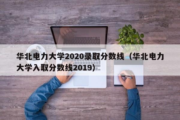 华北电力大学2020录取分数线（华北电力大学入取分数线2019）