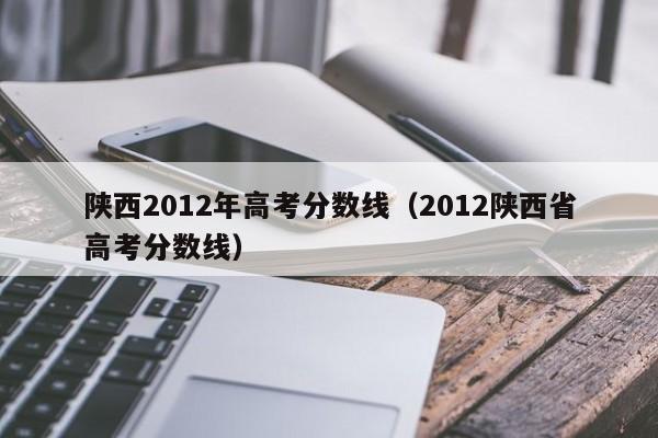 陕西2012年高考分数线（2012陕西省高考分数线）