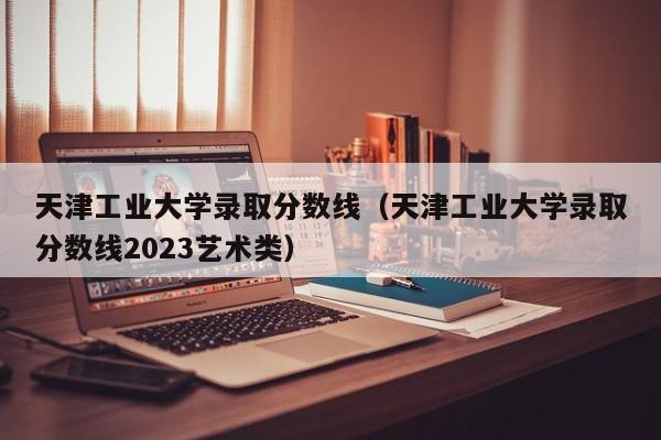 天津工业大学录取分数线（天津工业大学录取分数线2023艺术类）