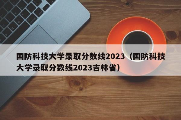 国防科技大学录取分数线2023（国防科技大学录取分数线2023吉林省）