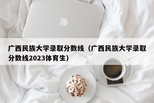 广西民族大学录取分数线（广西民族大学录取分数线2023体育生）