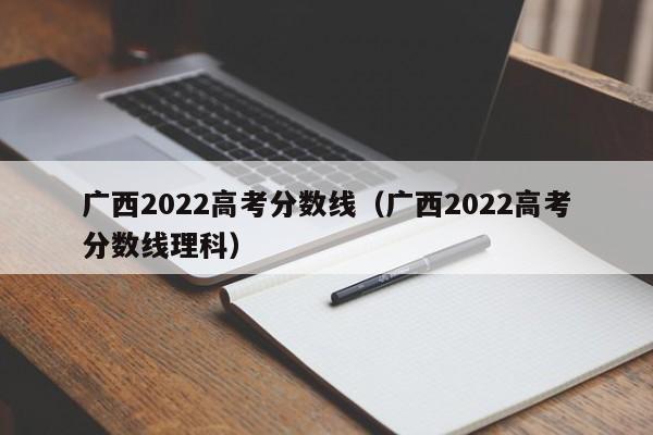 广西2022高考分数线（广西2022高考分数线理科）