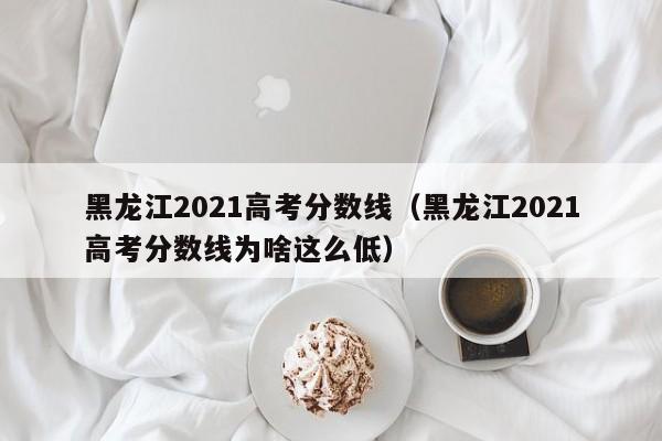 黑龙江2021高考分数线（黑龙江2021高考分数线为啥这么低）