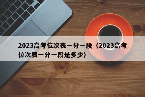 2023高考位次表一分一段（2023高考位次表一分一段是多少）