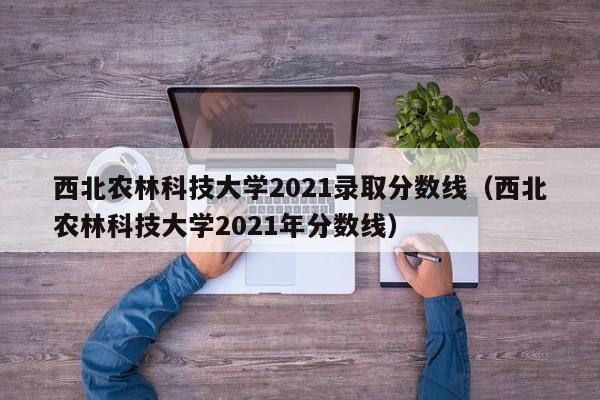 西北农林科技大学2021录取分数线（西北农林科技大学2021年分数线）