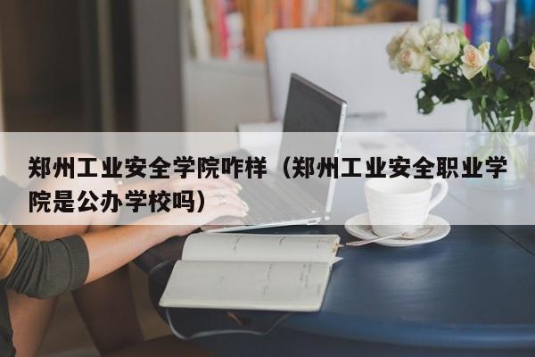 郑州工业安全学院咋样（郑州工业安全职业学院是公办学校吗）