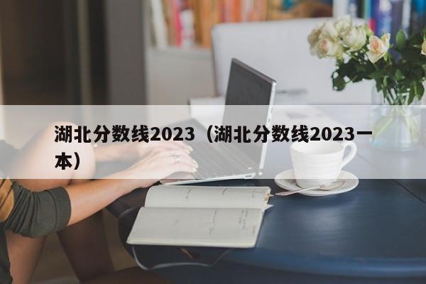 湖北分数线2023（湖北分数线2023一本）