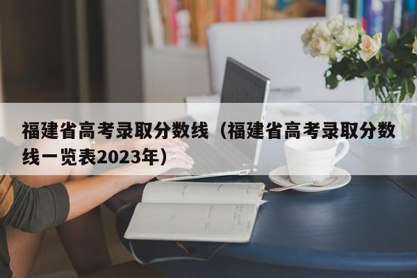 福建省高考录取分数线（福建省高考录取分数线一览表2023年）