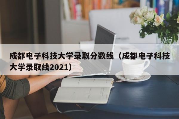 成都电子科技大学录取分数线（成都电子科技大学录取线2021）