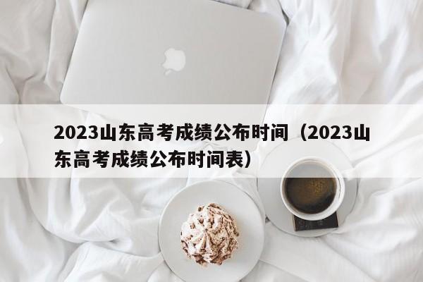 2023山东高考成绩公布时间（2023山东高考成绩公布时间表）