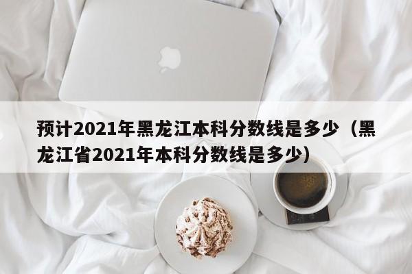 预计2021年黑龙江本科分数线是多少（黑龙江省2021年本科分数线是多少）