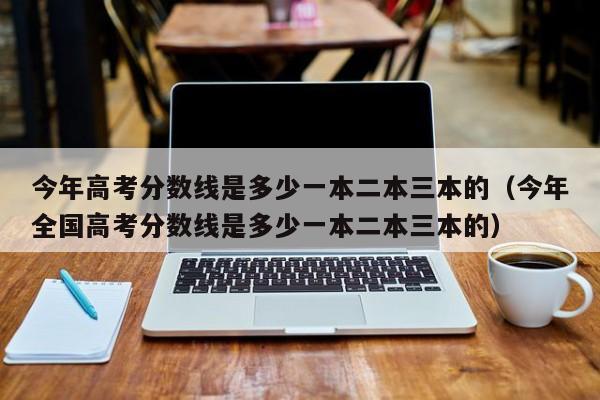 今年高考分数线是多少一本二本三本的（今年全国高考分数线是多少一本二本三本的）