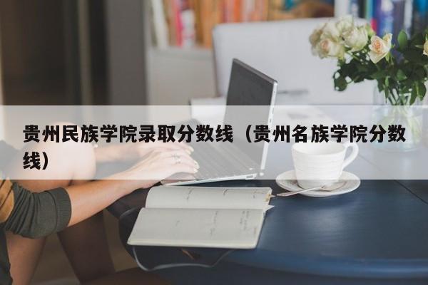 贵州民族学院录取分数线（贵州名族学院分数线）