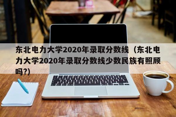 东北电力大学2020年录取分数线（东北电力大学2020年录取分数线少数民族有照顾吗?）