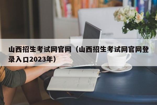 山西招生考试网官网（山西招生考试网官网登录入口2023年）