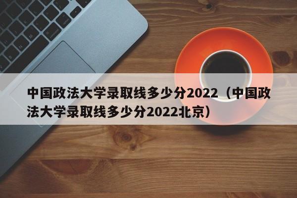 中国政法大学录取线多少分2022（中国政法大学录取线多少分2022北京）