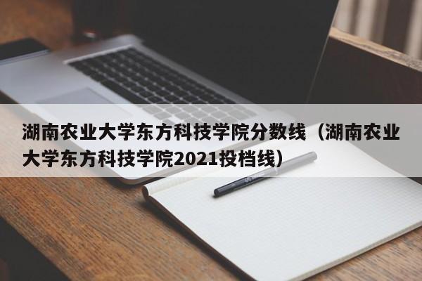 湖南农业大学东方科技学院分数线（湖南农业大学东方科技学院2021投档线）