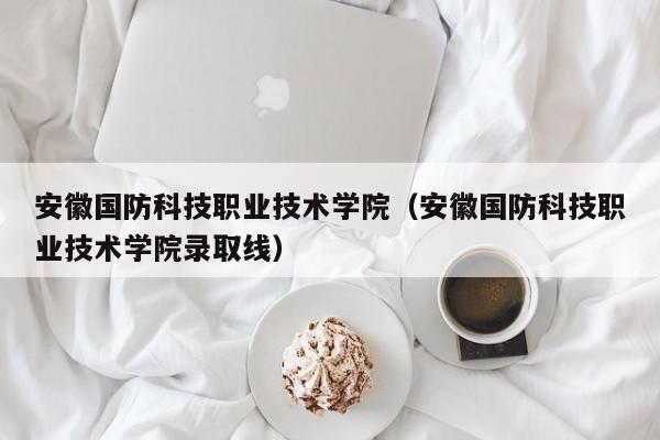 安徽国防科技职业技术学院（安徽国防科技职业技术学院录取线）