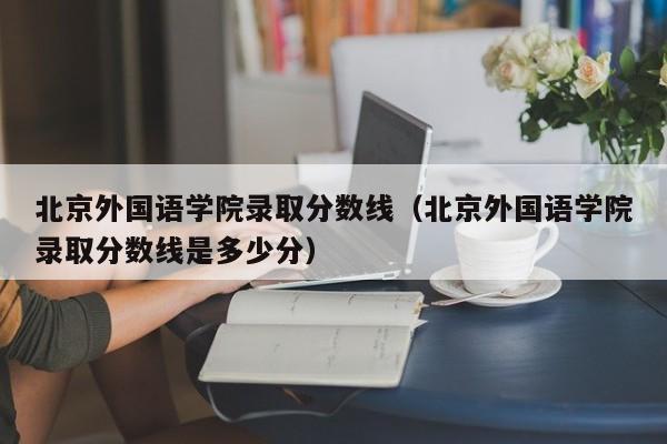 北京外国语学院录取分数线（北京外国语学院录取分数线是多少分）