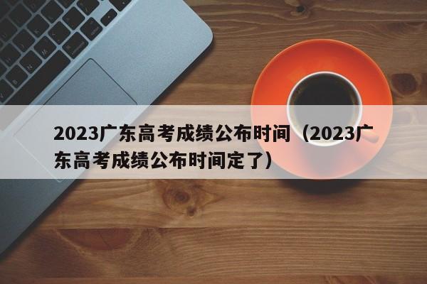 2023广东高考成绩公布时间（2023广东高考成绩公布时间定了）