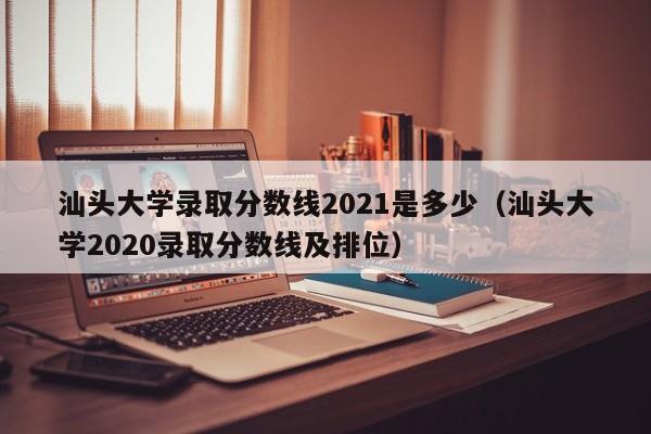 汕头大学录取分数线2021是多少（汕头大学2020录取分数线及排位）