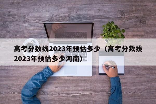 高考分数线2023年预估多少（高考分数线2023年预估多少河南）