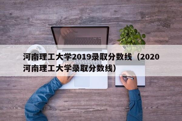 河南理工大学2019录取分数线（2020河南理工大学录取分数线）