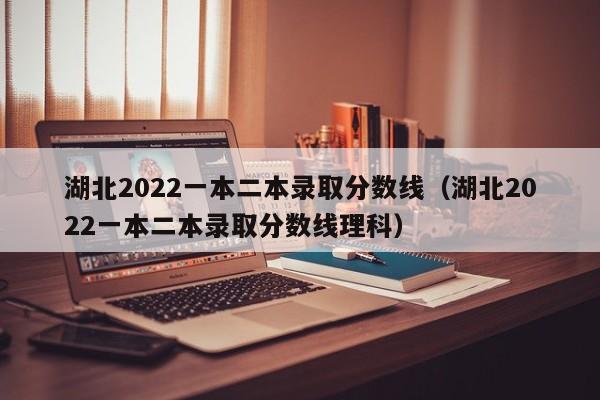 湖北2022一本二本录取分数线（湖北2022一本二本录取分数线理科）