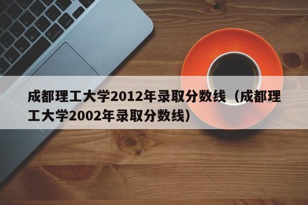 成都理工大学2012年录取分数线（成都理工大学2002年录取分数线）