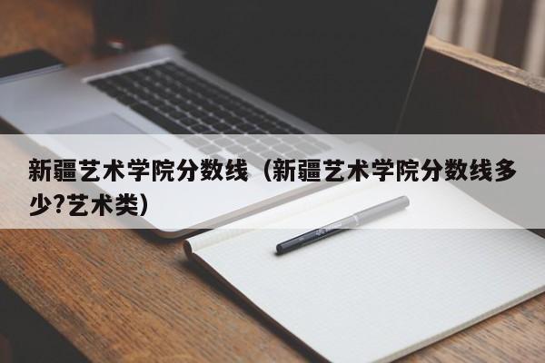 新疆艺术学院分数线（新疆艺术学院分数线多少?艺术类）