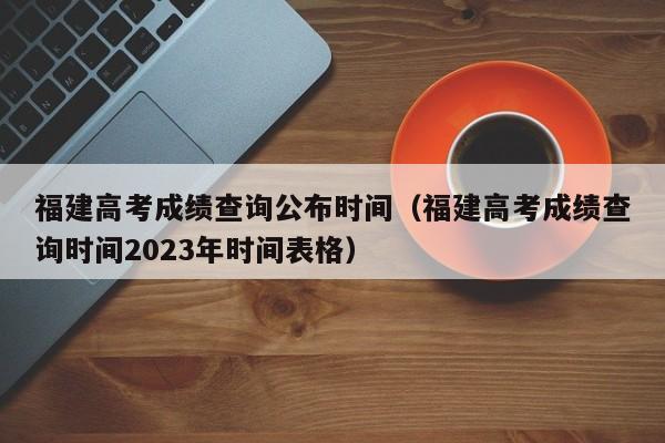 福建高考成绩查询公布时间（福建高考成绩查询时间2023年时间表格）