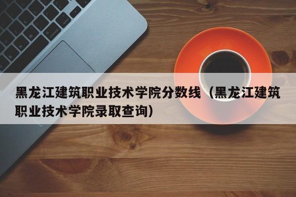 黑龙江建筑职业技术学院分数线（黑龙江建筑职业技术学院录取查询）