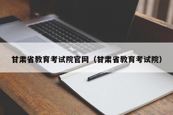 甘肃省教育考试院官网（甘肃省教育考试院）