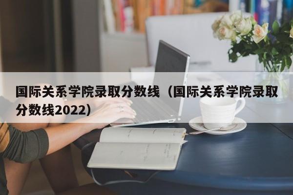 国际关系学院录取分数线（国际关系学院录取分数线2022）