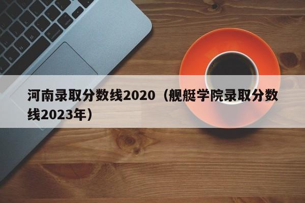 河南录取分数线2020（舰艇学院录取分数线2023年）