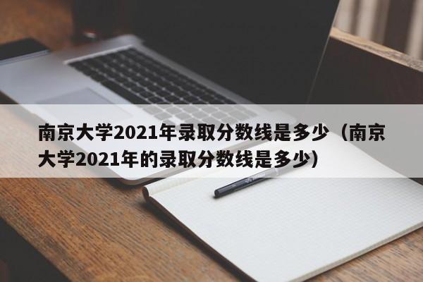 南京大学2021年录取分数线是多少（南京大学2021年的录取分数线是多少）