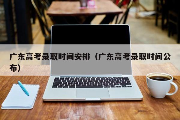 广东高考录取时间安排（广东高考录取时间公布）