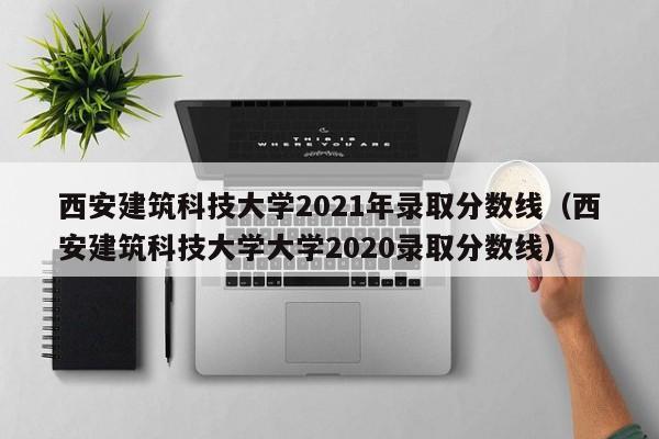 西安建筑科技大学2021年录取分数线（西安建筑科技大学大学2020录取分数线）