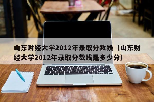 山东财经大学2012年录取分数线（山东财经大学2012年录取分数线是多少分）