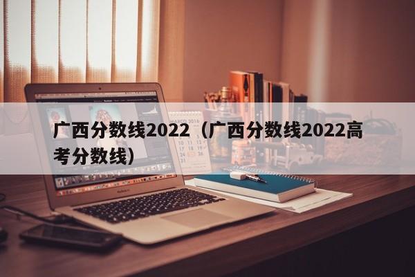 广西分数线2022（广西分数线2022高考分数线）