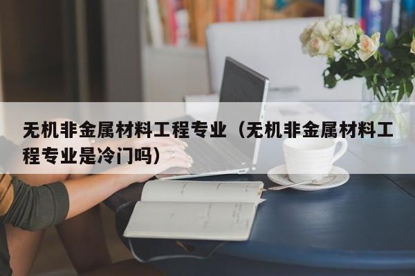 无机非金属材料工程专业（无机非金属材料工程专业是冷门吗）