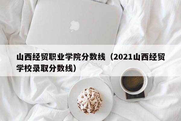 山西经贸职业学院分数线（2021山西经贸学校录取分数线）